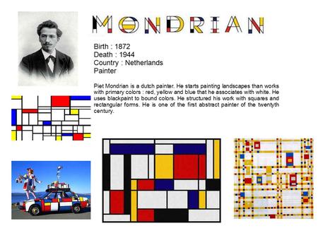 Birth : 1872 Death : 1944 Country : Netherlands Painter Piet Mondrian is a dutch painter. He starts painting landscapes than works with primary colors.