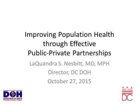 Improving Population Health through Effective Public-Private Partnerships LaQuandra S. Nesbitt, MD, MPH Director, DC DOH October 27, 2015.