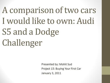 A comparison of two cars I would like to own: Audi S5 and a Dodge Challenger Presented by: Mohit Sud Project 15: Buying Your First Car January 3, 2011.