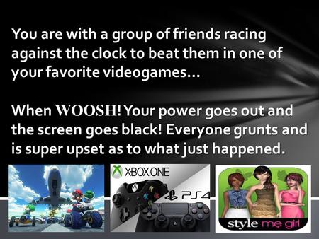 You are with a group of friends racing against the clock to beat them in one of your favorite videogames… When WOOSH ! Your power goes out and the screen.