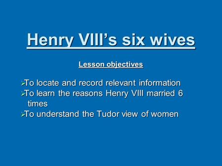 Henry VIII’s six wives Lesson objectives  To locate and record relevant information  To learn the reasons Henry VIII married 6 times times  To understand.
