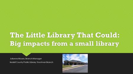 The Little Library That Could: Big impacts from a small library Julianne Moore, Branch Manager Iredell County Public Library: Troutman Branch Julianne.