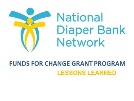 FUNDS FOR CHANGE GRANT PROGRAM LESSONS LEARNED. To enhance the long-term growth and sustainability of NDBN member diaper banks. Provide financial assistance.