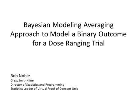 Bayesian Modeling Averaging Approach to Model a Binary Outcome for a Dose Ranging Trial Bob Noble GlaxoSmithKline Director of Statistics and Programming.