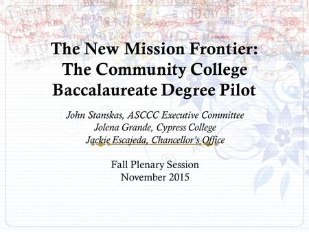 The New Mission Frontier: The Community College Baccalaureate Degree Pilot John Stanskas, ASCCC Executive Committee Jolena Grande, Cypress College Jackie.