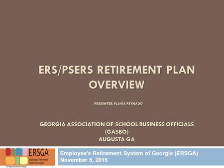 ERS/PSERS RETIREMENT PLAN OVERVIEW PRESENTER: FLAVIA PEYNADO GEORGIA ASSOCIATION OF SCHOOL BUSINESS OFFICIALS (GASBO) AUGUSTA GA Employee’s Retirement.