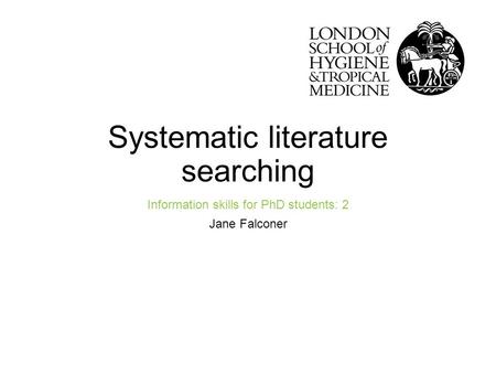 Systematic literature searching Information skills for PhD students: 2 Jane Falconer Improving health worldwidewww.lshtm.ac.uk.