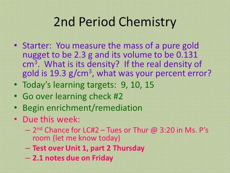 2nd Period Chemistry Starter: You measure the mass of a pure gold nugget to be 2.3 g and its volume to be 0.131 cm 3. What is its density? If the real.