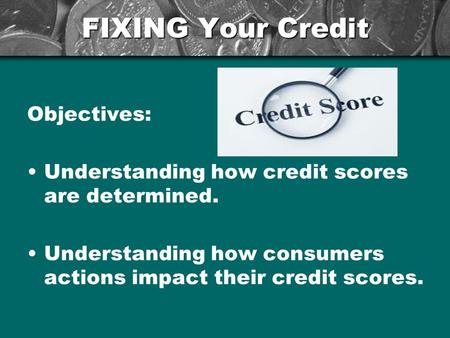 FIXING Your Credit Objectives: Understanding how credit scores are determined. Understanding how consumers actions impact their credit scores.