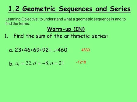 1.2 Geometric Sequences and Series Warm-up (IN) 1.Find the sum of the arithmetic series: a. 23+46+69+92+…+460 b. Learning Objective: to understand what.