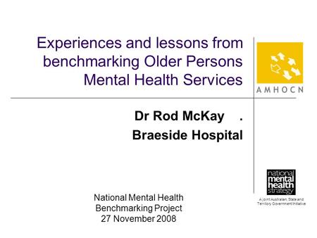 A joint Australian, State and Territory Government Initiative Experiences and lessons from benchmarking Older Persons Mental Health Services Dr Rod McKay.