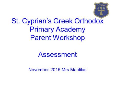 St. Cyprian’s Greek Orthodox Primary Academy Parent Workshop Assessment November 2015 Mrs Mantilas.