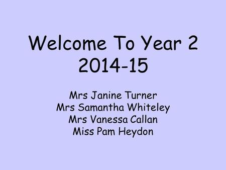 Welcome To Year 2 2014-15 Mrs Janine Turner Mrs Samantha Whiteley Mrs Vanessa Callan Miss Pam Heydon.