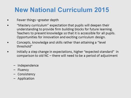 New National Curriculum 2015 Fewer things –greater depth “Mastery curriculum” expectation that pupils will deepen their understanding to provide firm building.