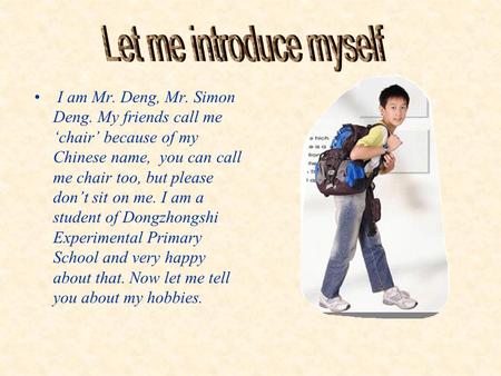 I am Mr. Deng, Mr. Simon Deng. My friends call me ‘chair’ because of my Chinese name, you can call me chair too, but please don’t sit on me. I am a student.