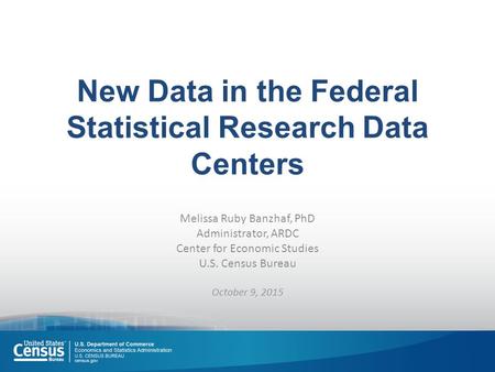 New Data in the Federal Statistical Research Data Centers Melissa Ruby Banzhaf, PhD Administrator, ARDC Center for Economic Studies U.S. Census Bureau.