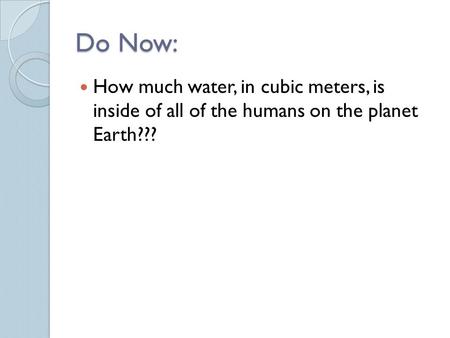 Do Now: How much water, in cubic meters, is inside of all of the humans on the planet Earth???