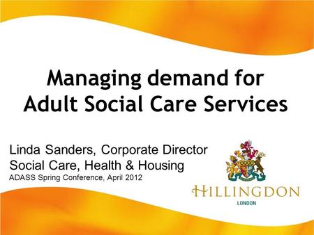 Managing demand for Adult Social Care Services Linda Sanders, Corporate Director Social Care, Health & Housing ADASS Spring Conference, April 2012.