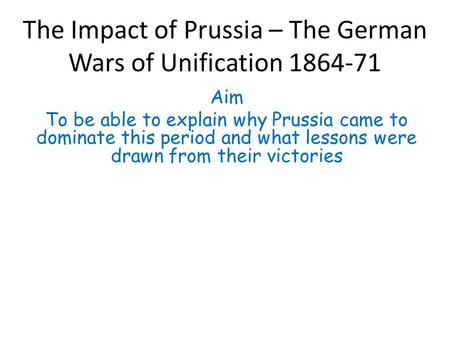 The Impact of Prussia – The German Wars of Unification 1864-71 Aim To be able to explain why Prussia came to dominate this period and what lessons were.