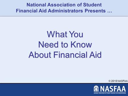 National Association of Student Financial Aid Administrators Presents … © 2015 NASFAA What You Need to Know About Financial Aid.