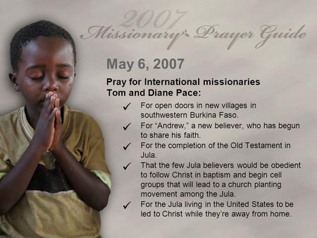 May 6, 2007 Pray for International missionaries Tom and Diane Pace: For open doors in new villages in southwestern Burkina Faso. For “Andrew,” a new believer,
