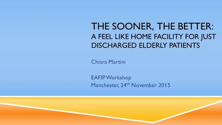 THE SOONER, THE BETTER: A FEEL LIKE HOME FACILITY FOR JUST DISCHARGED ELDERLY PATIENTS Chiara Martini EAFIP Workshop Manchester, 24 th November 2015.
