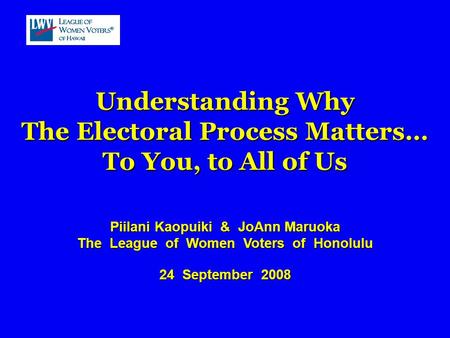 Understanding Why The Electoral Process Matters… To You, to All of Us Piilani Kaopuiki & JoAnn Maruoka The League of Women Voters of Honolulu 24 September.