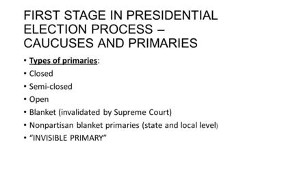 FIRST STAGE IN PRESIDENTIAL ELECTION PROCESS – CAUCUSES AND PRIMARIES Types of primaries: Closed Semi-closed Open Blanket (invalidated by Supreme Court)