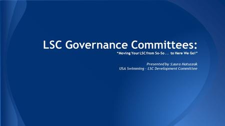 LSC Governance Committees: “Moving Your LSC from So-So.. to Here We Go!” Presented by :Laura Matuszak USA Swimming - LSC Development Committee.