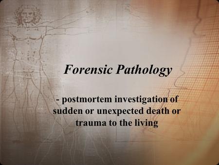 Forensic Pathology - postmortem investigation of sudden or unexpected death or trauma to the living Greek: pathos – disease logos – study of Pathologist.