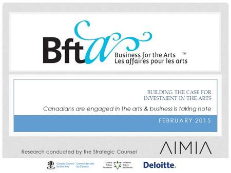 FEBRUARY 2015 BUILDING THE CASE FOR INVESTMENT IN THE ARTS Research conducted by the Strategic Counsel Canadians are engaged in the arts & business is.