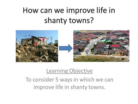 How can we improve life in shanty towns? Learning Objective To consider 5 ways in which we can improve life in shanty towns.