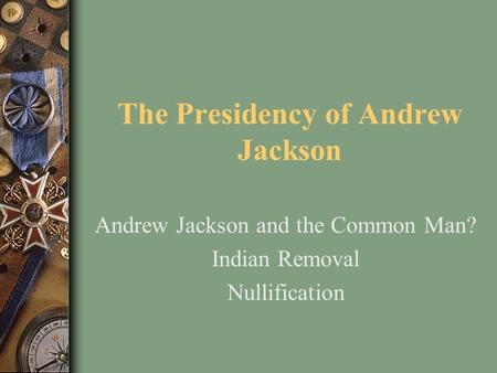 The Presidency of Andrew Jackson Andrew Jackson and the Common Man? Indian Removal Nullification.