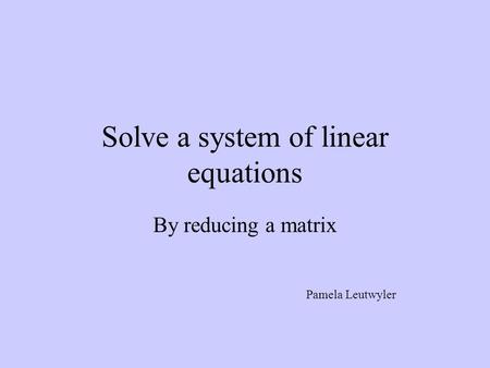 Solve a system of linear equations By reducing a matrix Pamela Leutwyler.