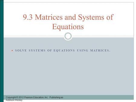  SOLVE SYSTEMS OF EQUATIONS USING MATRICES. Copyright © 2012 Pearson Education, Inc. Publishing as Addison Wesley 9.3 Matrices and Systems of Equations.