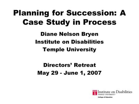 Planning for Succession: A Case Study in Process Diane Nelson Bryen Institute on Disabilities Temple University Directors’ Retreat May 29 - June 1, 2007.