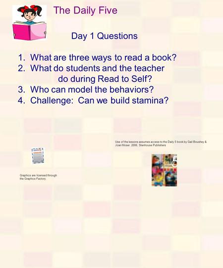 The Daily Five Day 1 Questions 1. What are three ways to read a book? 2. What do students and the teacher do during Read to Self? 3. Who can model the.