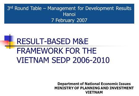 RESULT-BASED M&E FRAMEWORK FOR THE VIETNAM SEDP 2006-2010 3 rd Round Table – Management for Development Results Hanoi 7 February 2007 Department of National.