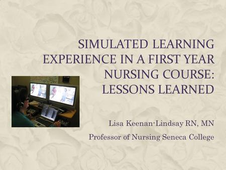 SIMULATED LEARNING EXPERIENCE IN A FIRST YEAR NURSING COURSE: LESSONS LEARNED Lisa Keenan-Lindsay RN, MN Professor of Nursing Seneca College.