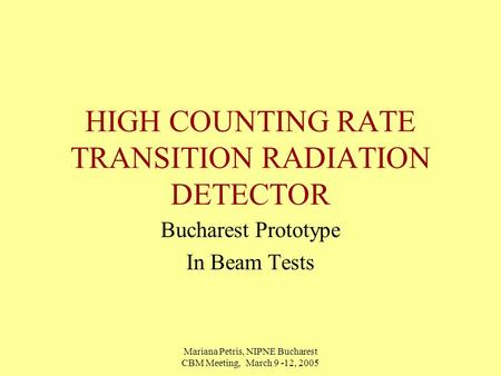 Mariana Petris, NIPNE Bucharest CBM Meeting, March 9 -12, 2005 HIGH COUNTING RATE TRANSITION RADIATION DETECTOR Bucharest Prototype In Beam Tests.
