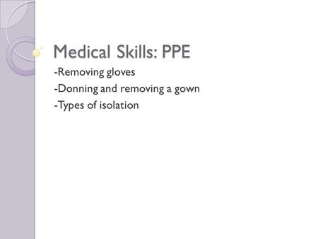 Medical Skills: PPE -Removing gloves -Donning and removing a gown -Types of isolation.