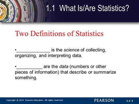 Copyright © 2014 Pearson Education. All rights reserved. 1.1-1 1.1 What Is/Are Statistics? Two Definitions of Statistics _____________ is the science of.