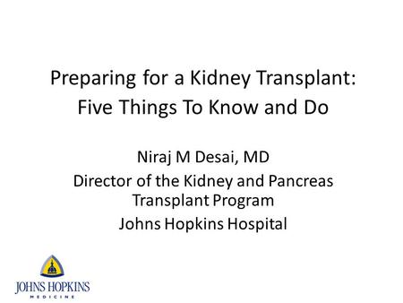 Preparing for a Kidney Transplant: Five Things To Know and Do Niraj M Desai, MD Director of the Kidney and Pancreas Transplant Program Johns Hopkins Hospital.