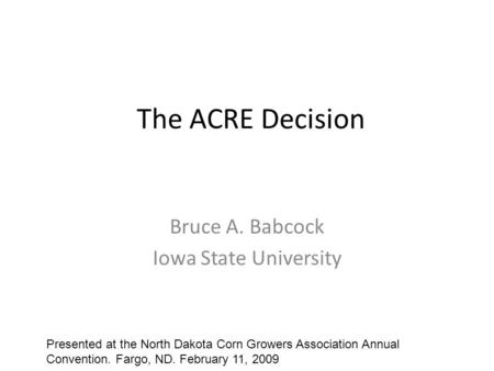 The ACRE Decision Bruce A. Babcock Iowa State University Presented at the North Dakota Corn Growers Association Annual Convention. Fargo, ND. February.