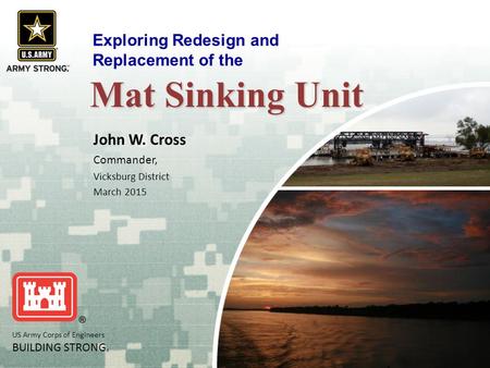 US Army Corps of Engineers BUILDING STRONG ® Mat Sinking Unit John W. Cross Commander, Vicksburg District March 2015 Exploring Redesign and Replacement.