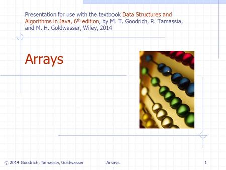 Arrays1 © 2014 Goodrich, Tamassia, Goldwasser Presentation for use with the textbook Data Structures and Algorithms in Java, 6 th edition, by M. T. Goodrich,