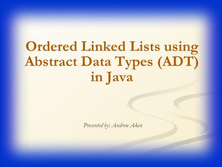 Ordered Linked Lists using Abstract Data Types (ADT) in Java Presented by: Andrew Aken.