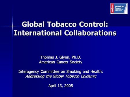 Global Tobacco Control: International Collaborations Thomas J. Glynn, Ph.D. American Cancer Society Interagency Committee on Smoking and Health: Addressing.