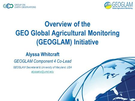 Overview of the GEO Global Agricultural Monitoring (GEOGLAM) Initiative Alyssa Whitcraft GEOGLAM Component 4 Co-Lead GEOGLAM Secretariat & University of.