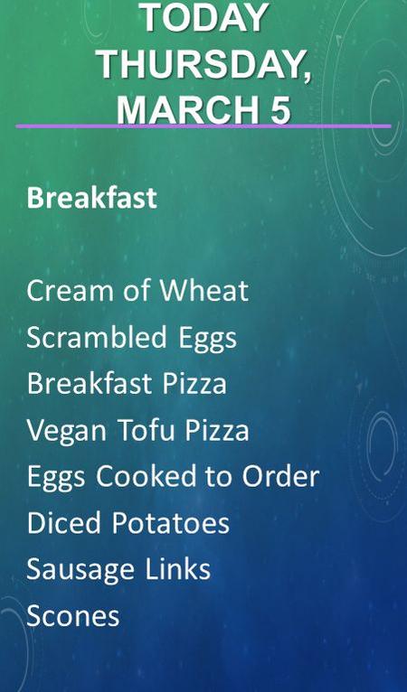 Breakfast Cream of Wheat Scrambled Eggs Breakfast Pizza Vegan Tofu Pizza Eggs Cooked to Order Diced Potatoes Sausage Links Scones TODAY THURSDAY, MARCH.